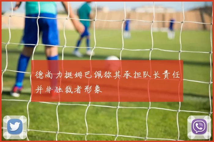 德尚力挺姆巴佩称其承担队长责任并非独裁者形象