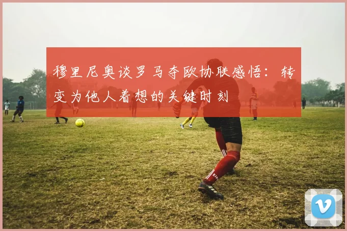 穆里尼奥谈罗马夺欧协联感悟：转变为他人着想的关键时刻