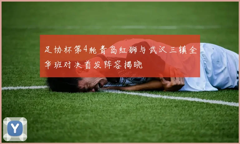 足协杯第4轮青岛红狮与武汉三镇全华班对决首发阵容揭晓
