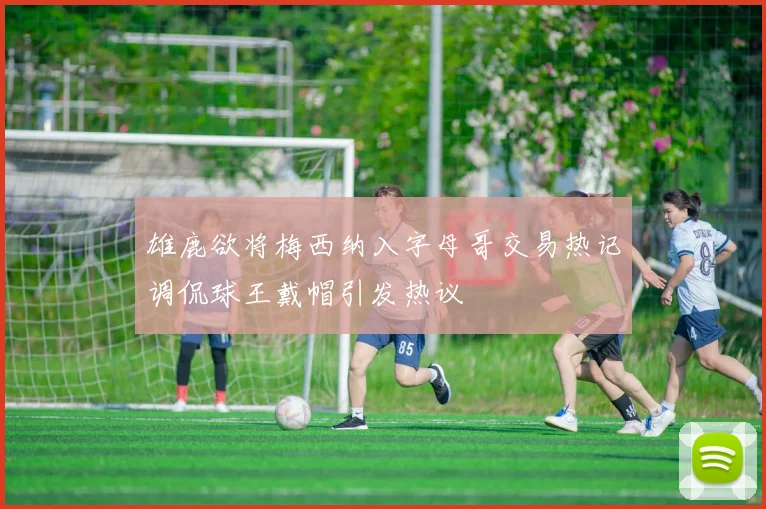 雄鹿欲将梅西纳入字母哥交易热记调侃球王戴帽引发热议