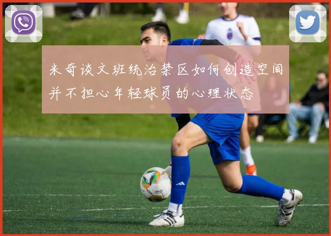 米奇谈文班统治禁区如何创造空间并不担心年轻球员的心理状态