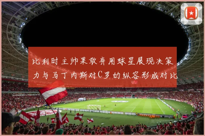 比利时主帅果敢弃用球星展现决策力与马丁内斯对C罗的纵容形成对比