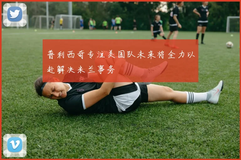 普利西奇专注美国队未来将全力以赴解决米兰事务