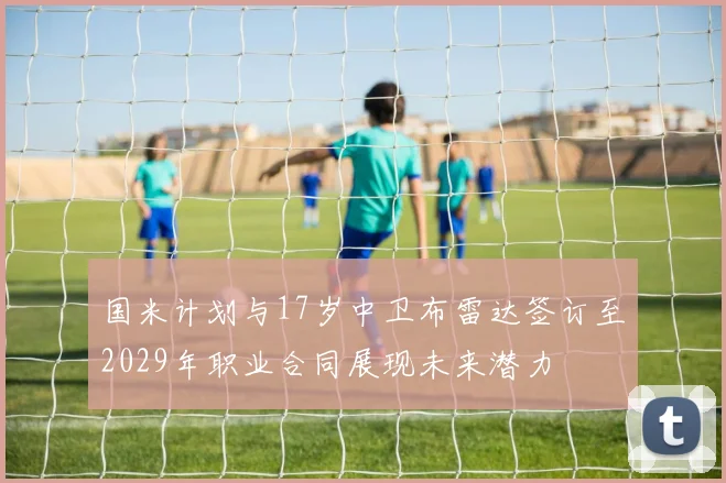 国米计划与17岁中卫布雷达签订至2029年职业合同展现未来潜力
