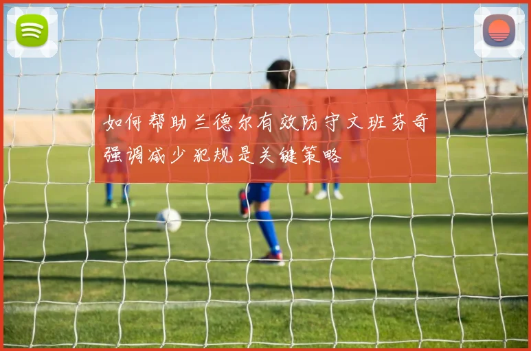 如何帮助兰德尔有效防守文班芬奇强调减少犯规是关键策略