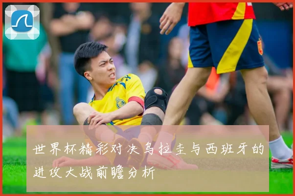 世界杯精彩对决乌拉圭与西班牙的进攻大战前瞻分析