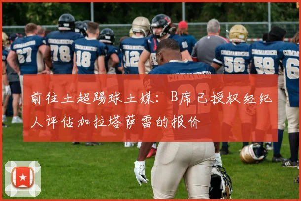 前往土超踢球土媒：B席已授权经纪人评估加拉塔萨雷的报价