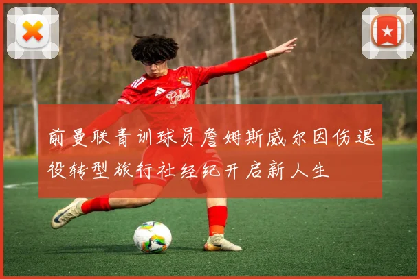 前曼联青训球员詹姆斯威尔因伤退役转型旅行社经纪开启新人生