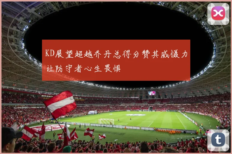 KD展望超越乔丹总得分赞其威慑力让防守者心生畏惧