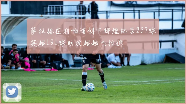 萨拉赫在利物浦创下辉煌纪录257球英超191球助攻超越杰拉德