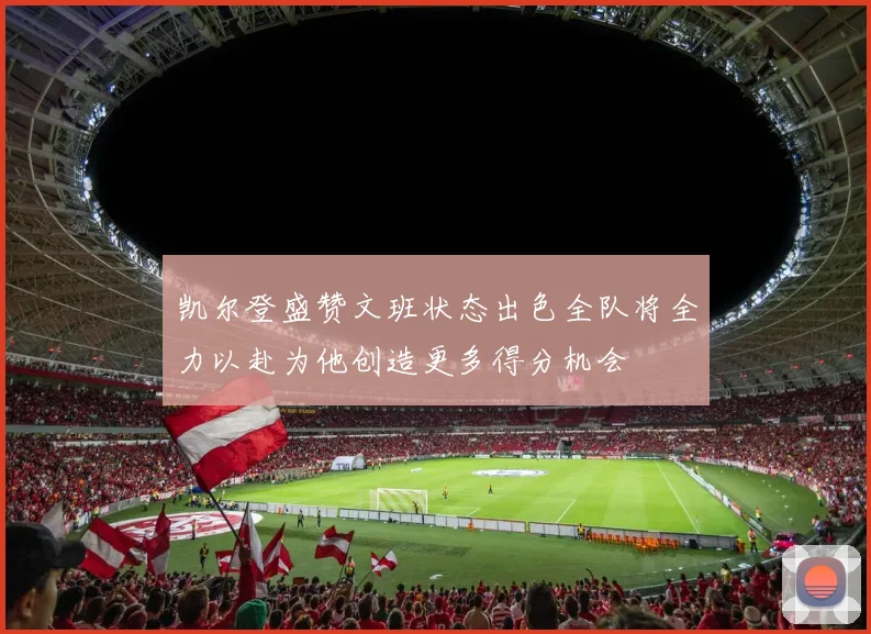 凯尔登盛赞文班状态出色全队将全力以赴为他创造更多得分机会
