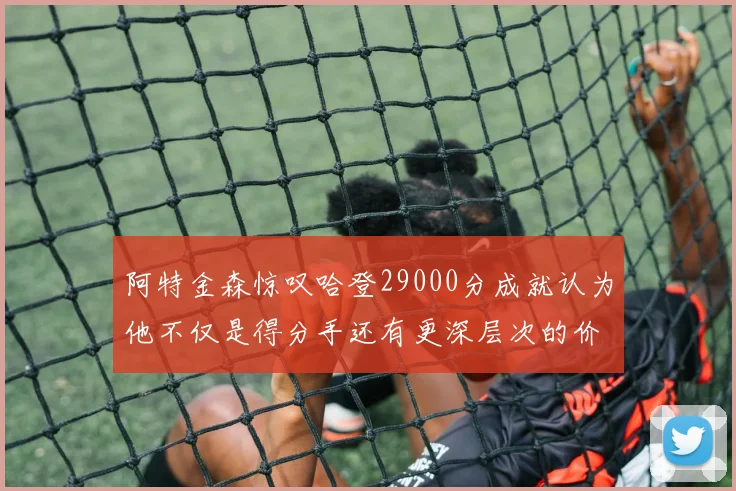 阿特金森惊叹哈登29000分成就认为他不仅是得分手还有更深层次的价值