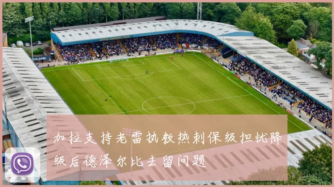 加拉支持老雷执教热刺保级担忧降级后德泽尔比去留问题