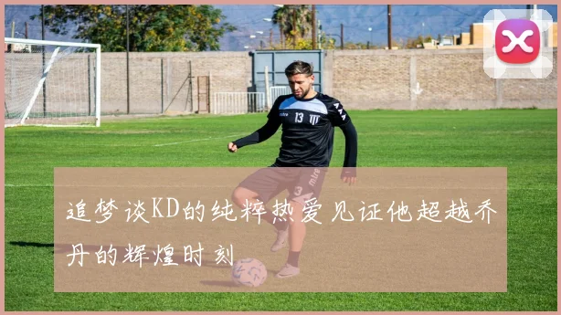 追梦谈KD的纯粹热爱见证他超越乔丹的辉煌时刻