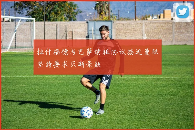 拉什福德与巴萨续租协议接近曼联坚持要求买断条款