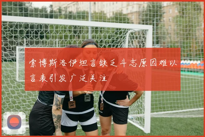 索博斯洛伊坦言缺乏斗志原因难以言表引发广泛关注