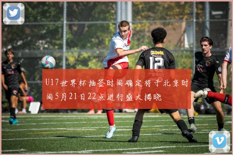 U17世界杯抽签时间确定将于北京时间5月21日22点进行盛大揭晓